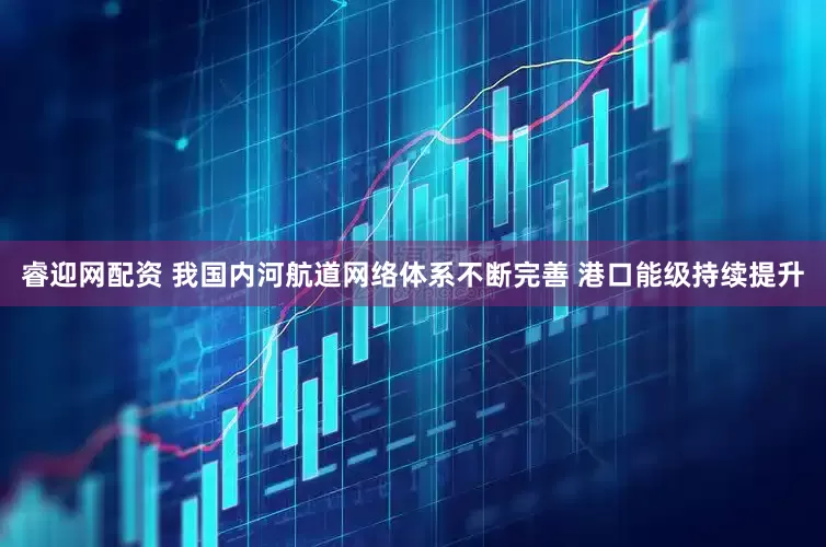 睿迎网配资 我国内河航道网络体系不断完善 港口能级持续提升