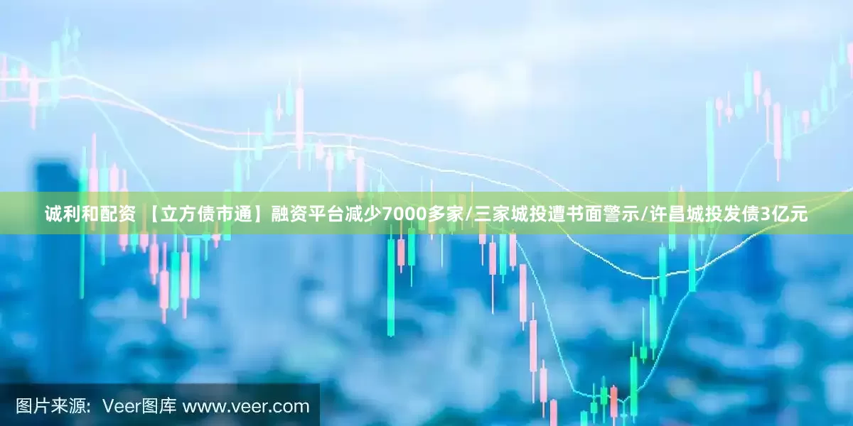 诚利和配资 【立方债市通】融资平台减少7000多家/三家城投遭书面警示/许昌城投发债3亿元