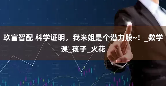 玖富智配 科学证明，我米姐是个潜力股~！_数学课_孩子_火花
