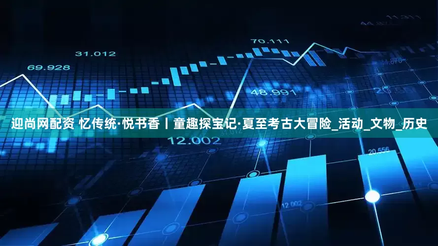 迎尚网配资 忆传统·悦书香丨童趣探宝记·夏至考古大冒险_活动_文物_历史