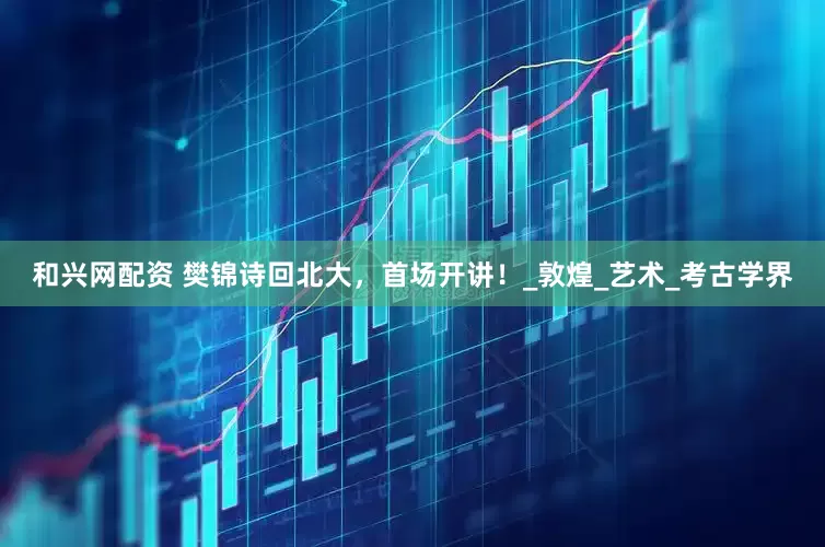 和兴网配资 樊锦诗回北大，首场开讲！_敦煌_艺术_考古学界