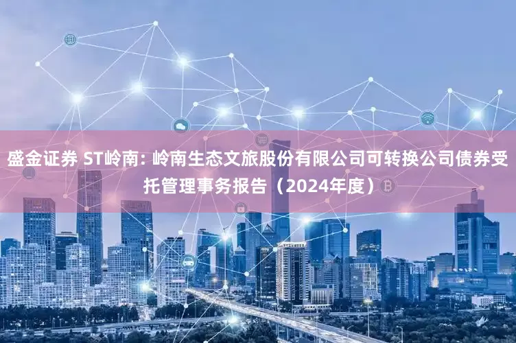 盛金证券 ST岭南: 岭南生态文旅股份有限公司可转换公司债券受托管理事务报告（2024年度）