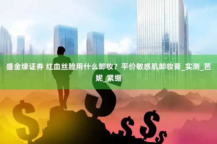 盛金缘证券 红血丝脸用什么卸妆？平价敏感肌卸妆膏_实测_芭妮_紧绷