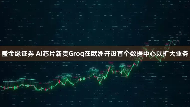 盛金缘证券 AI芯片新贵Groq在欧洲开设首个数据中心以扩大业务