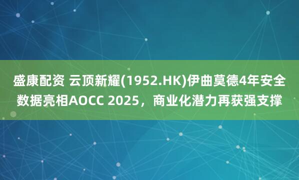 盛康配资 云顶新耀(1952.HK)伊曲莫德4年安全数据亮相AOCC 2025，商业化潜力再获强支撑