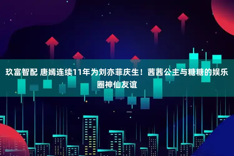 玖富智配 唐嫣连续11年为刘亦菲庆生！茜茜公主与糖糖的娱乐圈神仙友谊