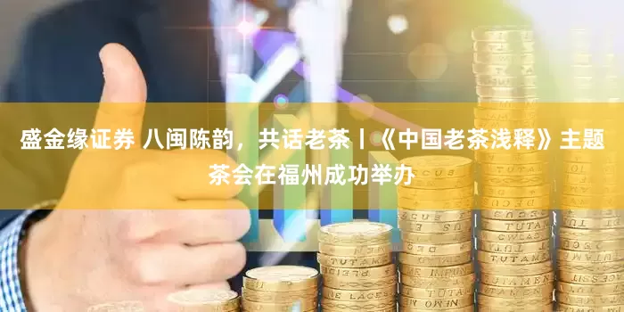 盛金缘证券 八闽陈韵，共话老茶丨《中国老茶浅释》主题茶会在福州成功举办