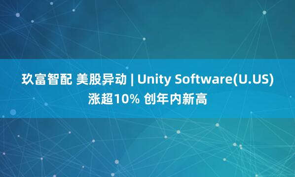 玖富智配 美股异动 | Unity Software(U.US)涨超10% 创年内新高