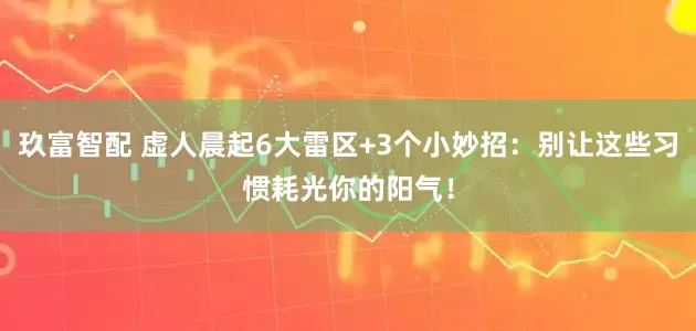 玖富智配 虚人晨起6大雷区+3个小妙招：别让这些习惯耗光你的阳气！