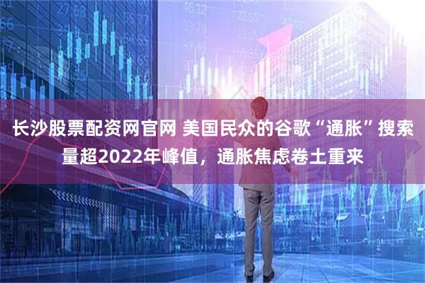 长沙股票配资网官网 美国民众的谷歌“通胀”搜索量超2022年峰值，通胀焦虑卷土重来