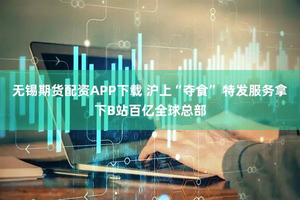 无锡期货配资APP下载 沪上“夺食” 特发服务拿下B站百亿全球总部