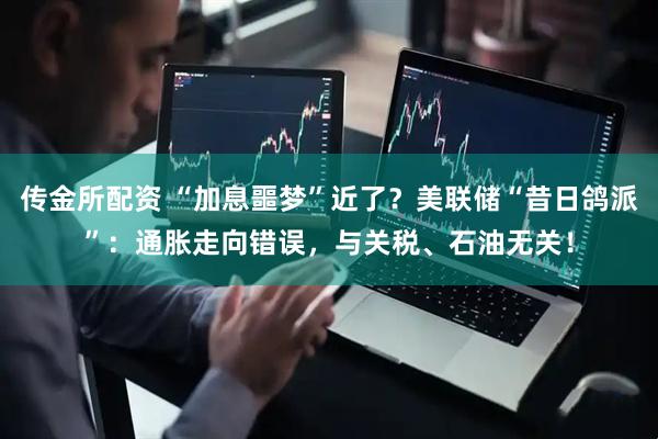 传金所配资 “加息噩梦”近了？美联储“昔日鸽派”：通胀走向错误，与关税、石油无关！